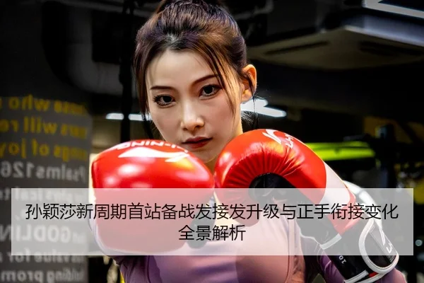 孙颖莎新周期首站备战发接发升级与正手衔接变化全景解析