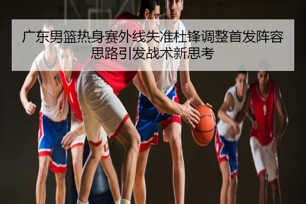 广东男篮热身赛外线失准杜锋调整首发阵容思路引发战术新思考